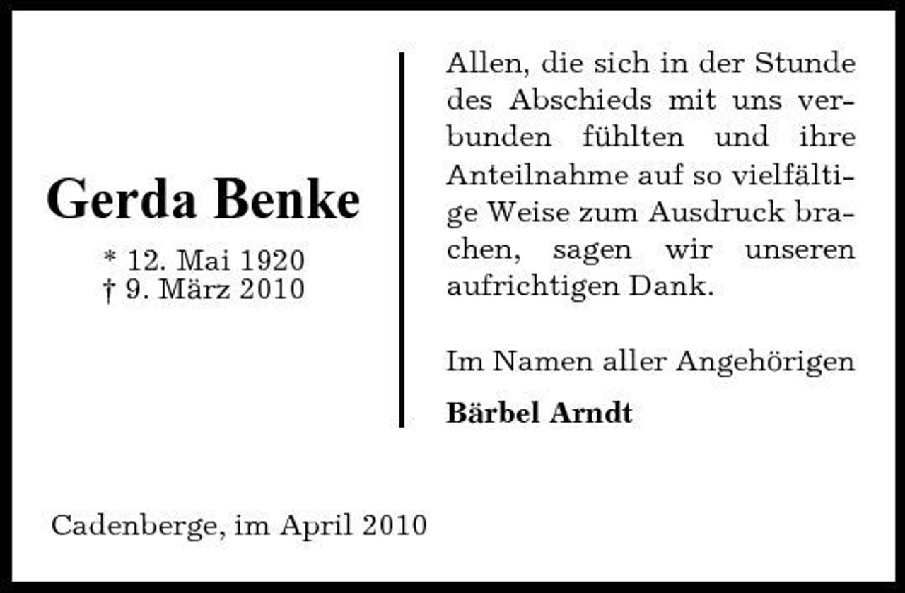 <p>Gerda Benke<br />* 12. Mai 1920 † 9. März 2010</p><p>Allen, die sich in der Stunde des Abschieds mit uns verbunden fühlten und ihre Anteilnahme auf so vielfältige Weise zum Ausdruck brachen, sagen wir unseren aufrichtigen Dank. Im Namen aller Angehörigen Bärbel Arndt</p><p>Cadenberge, im April 2010</p>