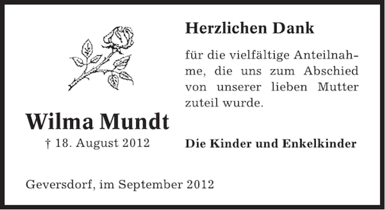 <p>Herzlichen Dank<br />für die vielfältige Anteilnahme, die uns zum Abschied<br />von unserer lieben Mutter<br />zuteil wurde.</p><p>Wilma Mundt<br />† 18. August 2012</p><p>Die Kinder und Enkelkinder</p><p>Geversdorf, im September 2012</p>
