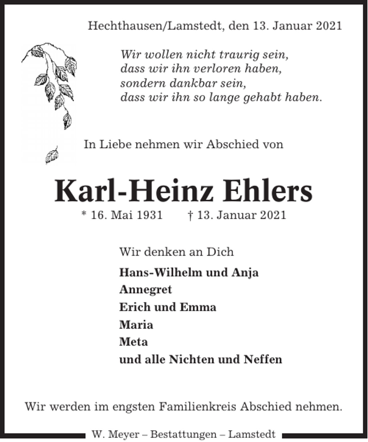 <p>Hechthausen/Lamstedt, den 13. Januar 2021<br />Wir wollen nicht traurig sein,<br />dass wir ihn verloren haben,<br />sondern dankbar sein,<br />dass wir ihn so lange gehabt haben.</p><p>In Liebe nehmen wir Abschied von</p><p>Karl-Heinz Ehlers<br />* 16. Mai 1931</p><p>† 13. Januar 2021</p><p>Wir denken an Dich<br />Hans-Wilhelm und Anja<br />Annegret<br />Erich und Emma<br />Maria<br />Meta<br />und alle Nichten und Neffen</p><p>Wir werden im engsten Familienkreis Abschied nehmen.<br />W. Meyer – Bestattungen – Lamstedt</p>
