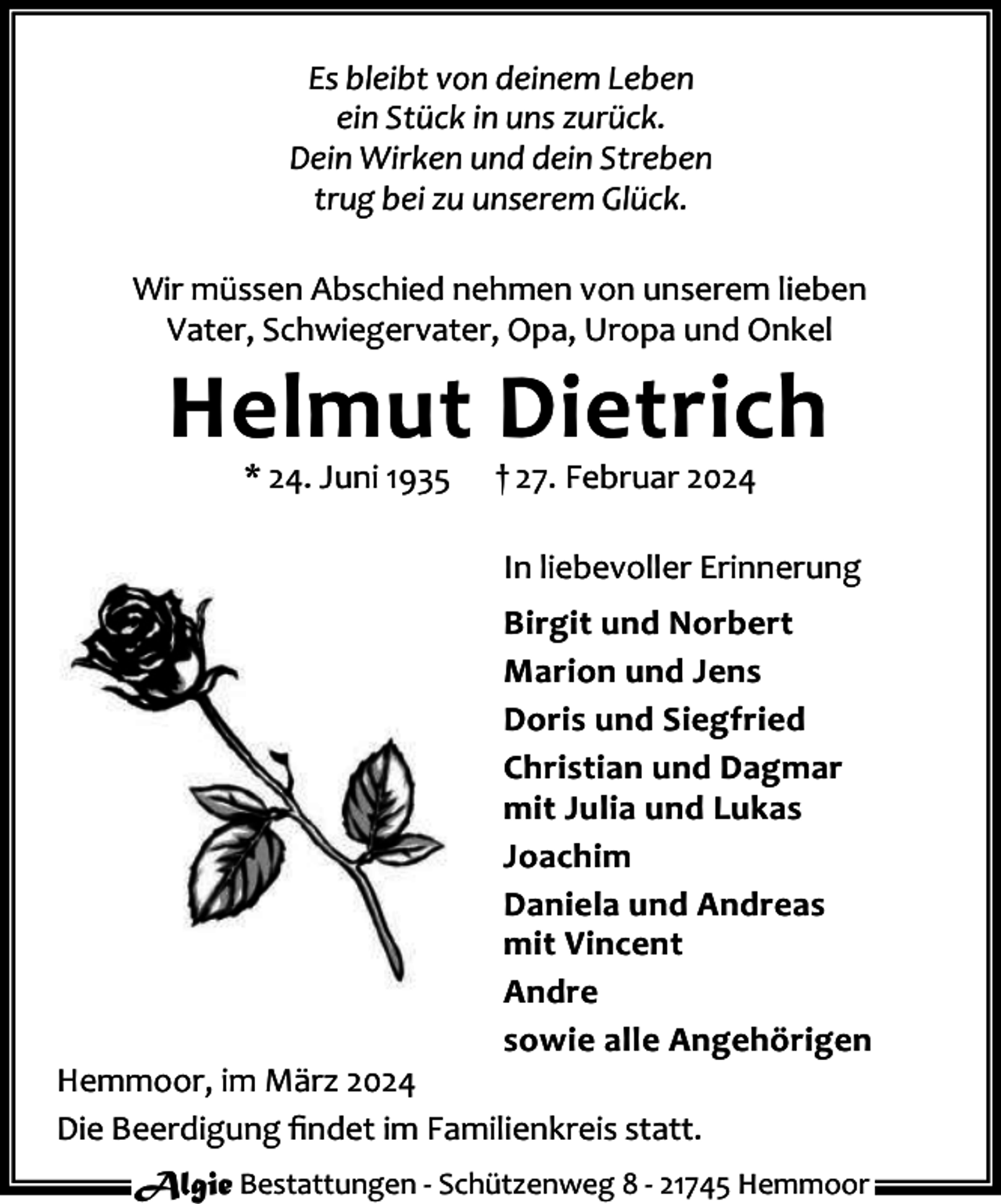 <p>Es bleibt von deinem Leben<br />ein Stück in uns zurück.<br />Dein Wirken und dein Streben<br />trug bei zu unserem Glück.<br />Wir müssen Abschied nehmen von unserem lieben<br />Vater, Schwiegervater, Opa, Uropa und Onkel</p><p>Helmut Dietrich<br />* 24. Juni 1935</p><p>† 27. Februar 2024</p><p>In liebevoller Erinnerung<br />Birgit und Norbert<br />Marion und Jens<br />Doris und Siegfried<br />Christian und Dagmar<br />mit Julia und Lukas<br />Joachim<br />Daniela und Andreas<br />mit Vincent<br />Andre<br />sowie alle Angehörigen</p><p>Hemmoor, im März 2024<br />Die Beerdigung ﬁndet im Familienkreis statt.</p><p>Algie Bestattungen - Schützenweg 8 - 21745 Hemmoor</p>