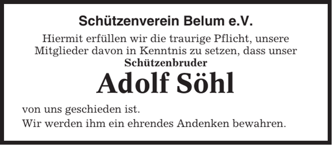 <p>Schützenverein Belum e.V.<br />Hiermit erfüllen wir die traurige Pflicht, unsere<br />Mitglieder davon in Kenntnis zu setzen, dass unser<br />Schützenbruder</p><p>Adolf Söhl<br />von uns geschieden ist.<br />Wir werden ihm ein ehrendes Andenken bewahren.</p>