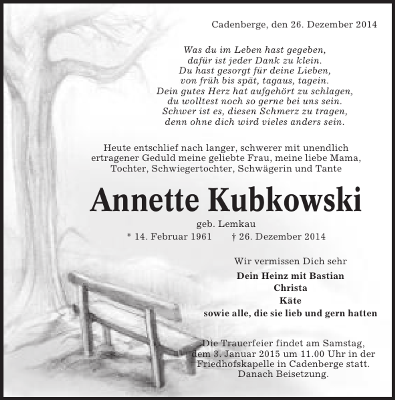 <p>Cadenberge, den 26. Dezember 2014<br />Was du im Leben hast gegeben,<br />dafür ist jeder Dank zu klein.<br />Du hast gesorgt für deine Lieben,<br />von früh bis spät, tagaus, tagein.<br />Dein gutes Herz hat aufgehört zu schlagen,<br />du wolltest noch so gerne bei uns sein.<br />Schwer ist es, diesen Schmerz zu tragen,<br />denn ohne dich wird vieles anders sein.<br />Heute entschlief nach langer, schwerer mit unendlich<br />ertragener Geduld meine geliebte Frau, meine liebe Mama,<br />Tochter, Schwiegertochter, Schwägerin und Tante</p><p>Annette Kubkowski<br />geb. Lemkau<br />* 14. Februar 1961<br />† 26. Dezember 2014<br />Wir vermissen Dich sehr<br />Dein Heinz mit Bastian<br />Christa<br />Käte<br />sowie alle, die sie lieb und gern hatten<br />Die Trauerfeier findet am Samstag,<br />dem 3. Januar 2015 um 11.00 Uhr in der<br />Friedhofskapelle in Cadenberge statt.<br />Danach Beisetzung.</p>