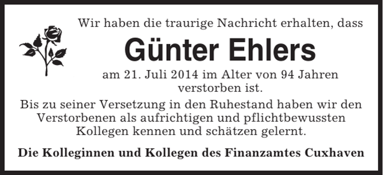 <p>Wir haben die traurige Nachricht erhalten, dass</p><p>Günter Ehlers<br />am 21. Juli 2014 im Alter von 94 Jahren<br />verstorben ist.<br />Bis zu seiner Versetzung in den Ruhestand haben wir den<br />Verstorbenen als aufrichtigen und pflichtbewussten<br />Kollegen kennen und schätzen gelernt.<br />Die Kolleginnen und Kollegen des Finanzamtes Cuxhaven</p>