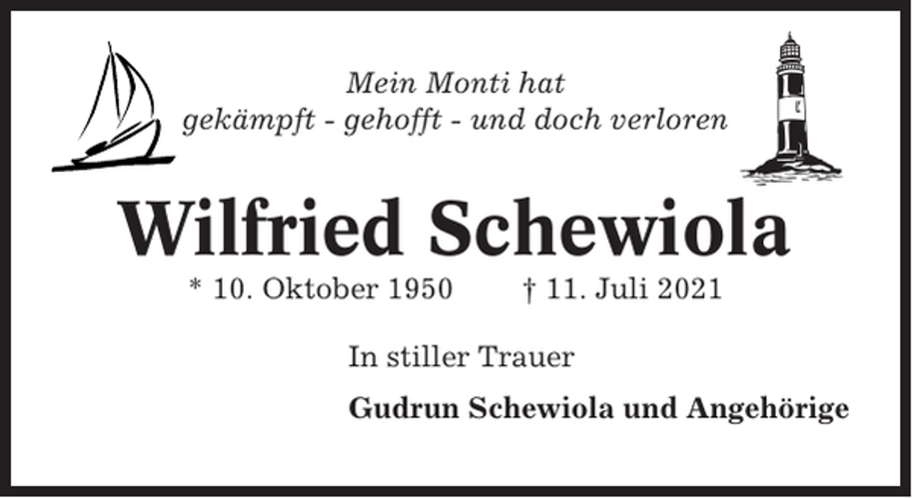 <p>Mein Monti hat<br />gekämpft - gehofft - und doch verloren</p><p>Wilfried Schewiola<br />* 10. Oktober 1950</p><p>† 11. Juli 2021</p><p>In stiller Trauer<br />Gudrun Schewiola und Angehörige</p>