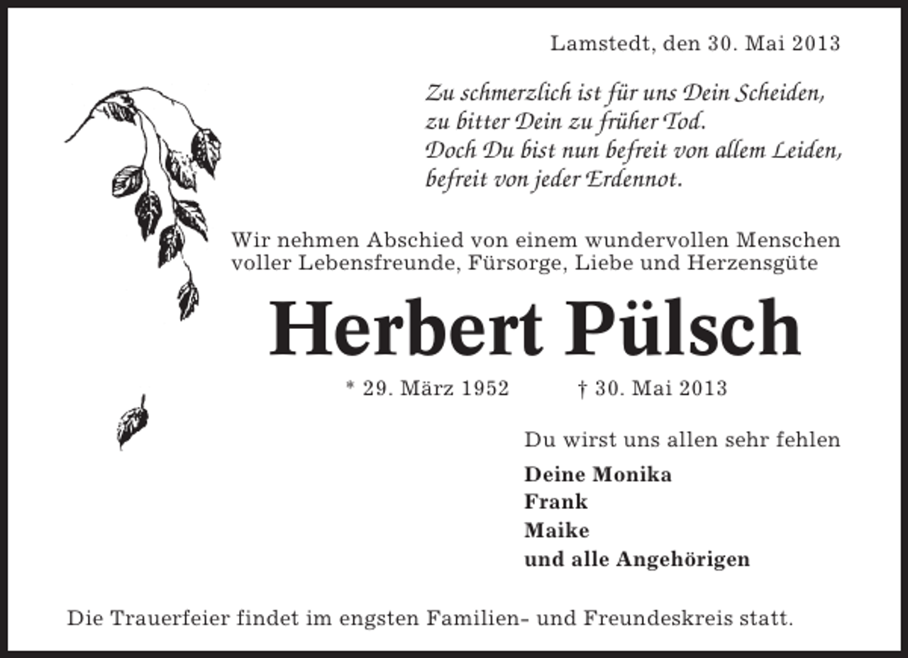 <p>Lamstedt, den 30. Mai 2013</p><p>Zu schmerzlich ist für uns Dein Scheiden,<br />zu bitter Dein zu früher Tod.<br />Doch Du bist nun befreit von allem Leiden,<br />befreit von jeder Erdennot.<br />Wir nehmen Abschied von einem wundervollen Menschen<br />voller Lebensfreunde, Fürsorge, Liebe und Herzensgüte</p><p>Herbert Pülsch<br />* 29. März 1952</p><p>† 30. Mai 2013<br />Du wirst uns allen sehr fehlen<br />Deine Monika<br />Frank<br />Maike<br />und alle Angehörigen</p><p>Die Trauerfeier findet im engsten Familien- und Freundeskreis statt.</p>