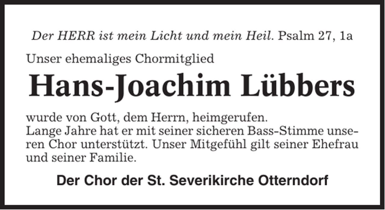 <p>Der HERR ist mein Licht und mein Heil. Psalm 27, 1a<br />Unser ehemaliges Chormitglied</p><p>Hans-Joachim Lübbers<br />wurde von Gott, dem Herrn, heimgerufen.<br />Lange Jahre hat er mit seiner sicheren Bass-Stimme unseren Chor unterstützt. Unser Mitgefühl gilt seiner Ehefrau<br />und seiner Familie.</p><p>Der Chor der St. Severikirche Otterndorf</p>