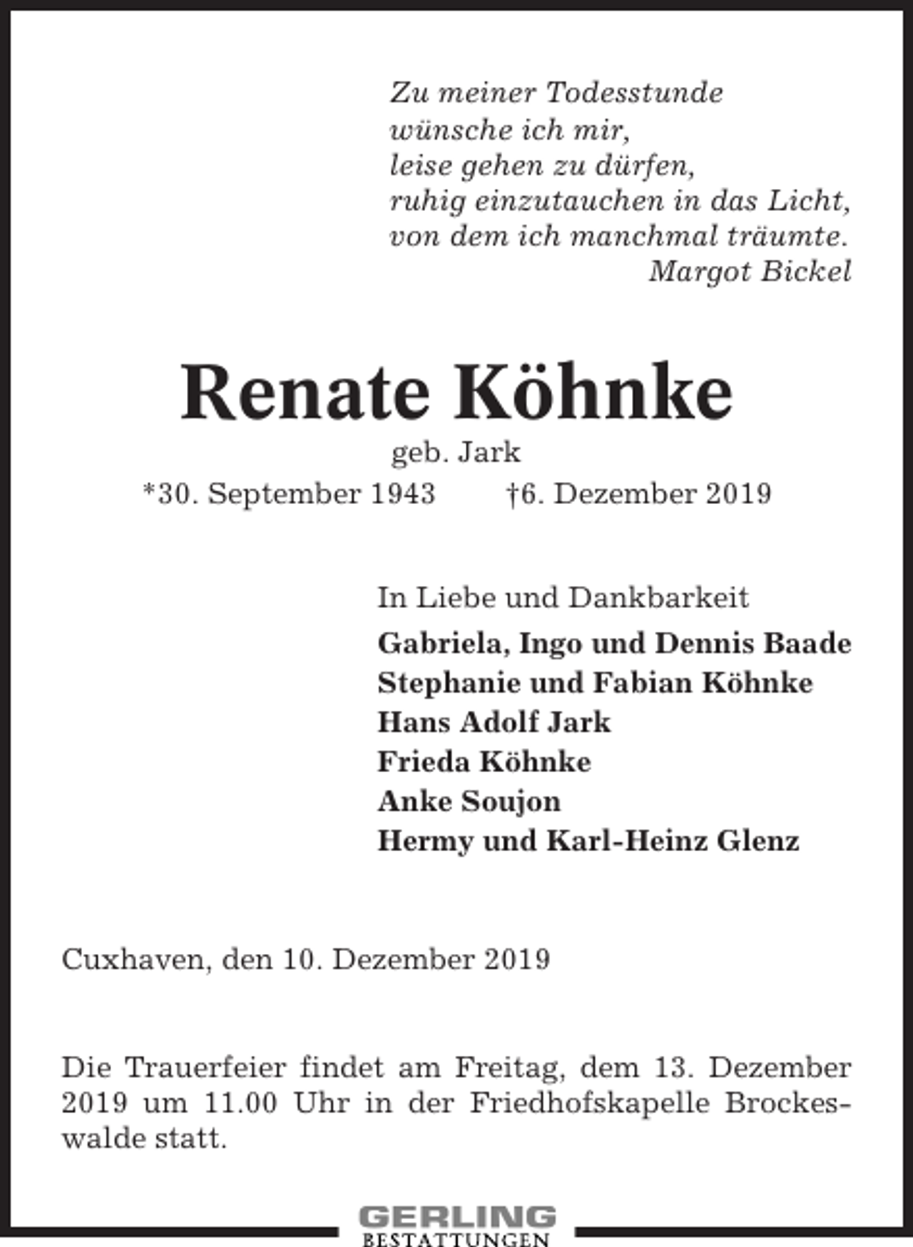 <p>Zu meiner Todesstunde<br />wünsche ich mir,<br />leise gehen zu dürfen,<br />ruhig einzutauchen in das Licht,<br />von dem ich manchmal träumte.<br />Margot Bickel</p><p>Renate Köhnke<br />geb. Jark<br />*30. September 1943<br />†6. Dezember 2019<br />In Liebe und Dankbarkeit<br />Gabriela, Ingo und Dennis Baade<br />Stephanie und Fabian Köhnke<br />Hans Adolf Jark<br />Frieda Köhnke<br />Anke Soujon<br />Hermy und Karl-Heinz Glenz</p><p>Cuxhaven, den 10. Dezember 2019</p><p>Die Trauerfeier findet am Freitag, dem 13. Dezember<br />2019 um 11.00 Uhr in der Friedhofskapelle Brockeswalde statt.</p>