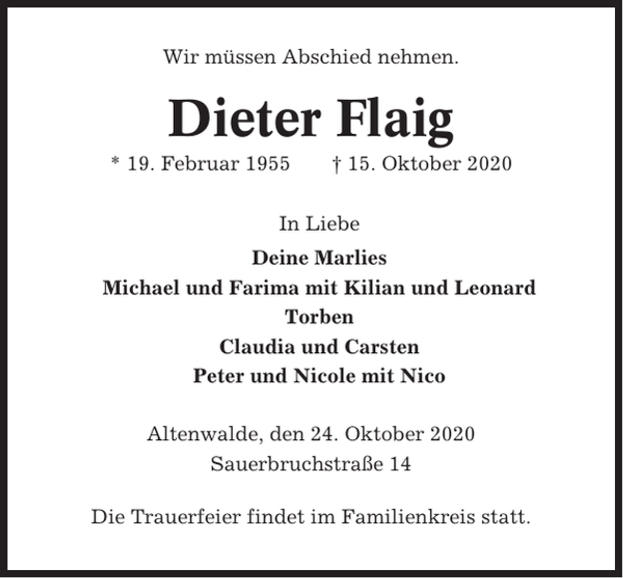 <p>Wir müssen Abschied nehmen.</p><p>Dieter Flaig<br />* 19. Februar 1955</p><p>† 15. Oktober 2020</p><p>In Liebe<br />Deine Marlies<br />Michael und Farima mit Kilian und Leonard<br />Torben<br />Claudia und Carsten<br />Peter und Nicole mit Nico<br />Altenwalde, den 24. Oktober 2020<br />Sauerbruchstraße 14<br />Die Trauerfeier findet im Familienkreis statt.</p>