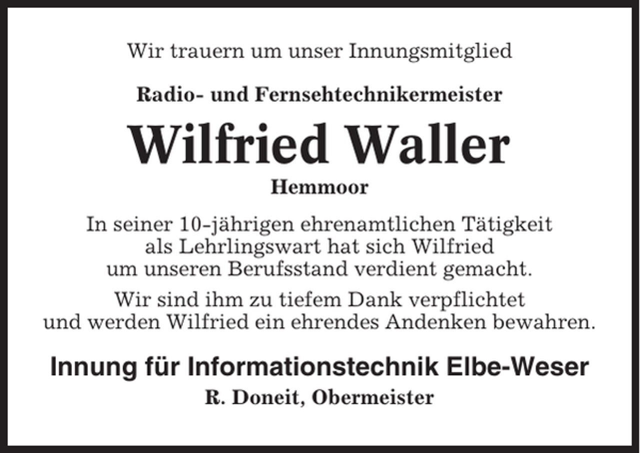<p>Wir trauern um unser Innungsmitglied<br />Radio- und Fernsehtechnikermeister</p><p>Wilfried Waller<br />Hemmoor<br />In seiner 10-jährigen ehrenamtlichen Tätigkeit<br />als Lehrlingswart hat sich Wilfried<br />um unseren Berufsstand verdient gemacht.<br />Wir sind ihm zu tiefem Dank verpflichtet<br />und werden Wilfried ein ehrendes Andenken bewahren.</p><p>Innung für Informationstechnik Elbe-Weser<br />R. Doneit, Obermeister</p>
