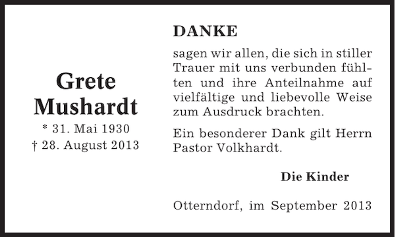 <p>DANKE</p><p>Grete<br />Mushardt</p><p>sagen wir allen, die sich in stiller<br />Trauer mit uns verbunden fühlten und ihre Anteilnahme auf<br />vielfältige und liebevolle Weise<br />zum Ausdruck brachten.</p><p>* 31. Mai 1930<br />† 28. August 2013</p><p>Ein besonderer Dank gilt Herrn<br />Pastor Volkhardt.<br />Die Kinder<br />Otterndorf, im September 2013</p>