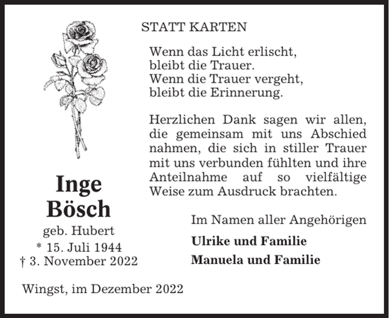 <p>STATT KARTEN<br />Wenn das Licht erlischt,<br />bleibt die Trauer.<br />Wenn die Trauer vergeht,<br />bleibt die Erinnerung.</p><p>Inge<br />Bösch</p><p>Herzlichen Dank sagen wir allen,<br />die gemeinsam mit uns Abschied<br />nahmen, die sich in stiller Trauer<br />mit uns verbunden fühlten und ihre<br />Anteilnahme auf so vielfältige<br />Weise zum Ausdruck brachten.</p><p>geb. Hubert<br />* 15. Juli 1944<br />† 3. November 2022<br />Wingst, im Dezember 2022</p><p>Im Namen aller Angehörigen<br />Ulrike und Familie<br />Manuela und Familie</p>