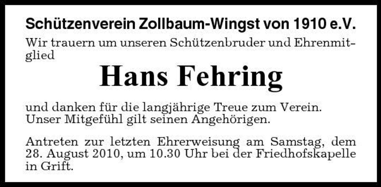 <p>Schützenverein Zollbaum-Wingst von 1910 e.V.<br />Wir trauern um unseren Schützenbruder und Ehrenmitglied</p><p>Hans Fehring<br />und danken für die langjährige Treue zum Verein. Unser Mitgefühl gilt seinen Angehörigen. Antreten zur letzten Ehrerweisung am Samstag, dem 28. August 2010, um 10.30 Uhr bei der Friedhofskapelle in Grift.</p>