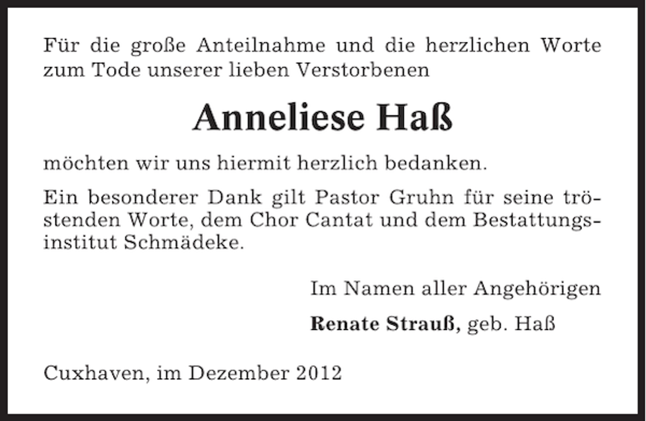 <p>Für die große Anteilnahme und die herzlichen Worte<br />zum Tode unserer lieben Verstorbenen</p><p>Anneliese Haß<br />möchten wir uns hiermit herzlich bedanken.<br />Ein besonderer Dank gilt Pastor Gruhn für seine tröstenden Worte, dem Chor Cantat und dem Bestattungsinstitut Schmädeke.<br />Im Namen aller Angehörigen<br />Renate Strauß, geb. Haß<br />Cuxhaven, im Dezember 2012</p>
