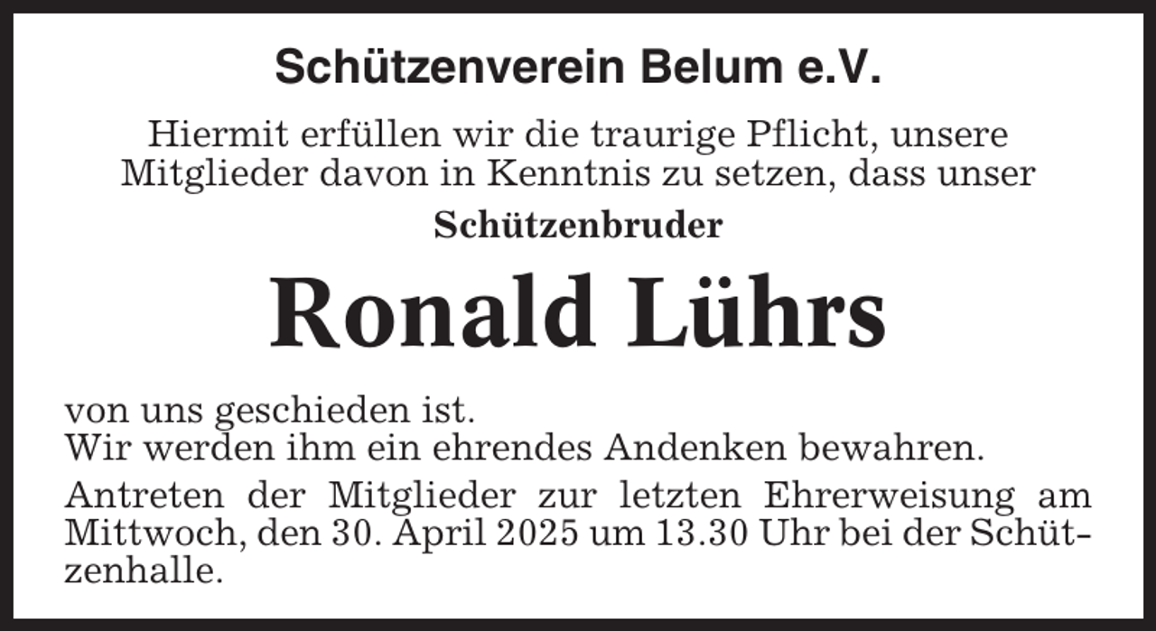 <p>Schützenverein Belum e.V.<br />Hiermit erfüllen wir die traurige Pflicht, unsere<br />Mitglieder davon in Kenntnis zu setzen, dass unser<br />Schützenbruder</p><p>Ronald Lührs<br />von uns geschieden ist.<br />Wir werden ihm ein ehrendes Andenken bewahren.<br />Antreten der Mitglieder zur letzten Ehrerweisung am<br />Mittwoch, den 30. April 2025 um 13.30 Uhr bei der Schützenhalle.</p>