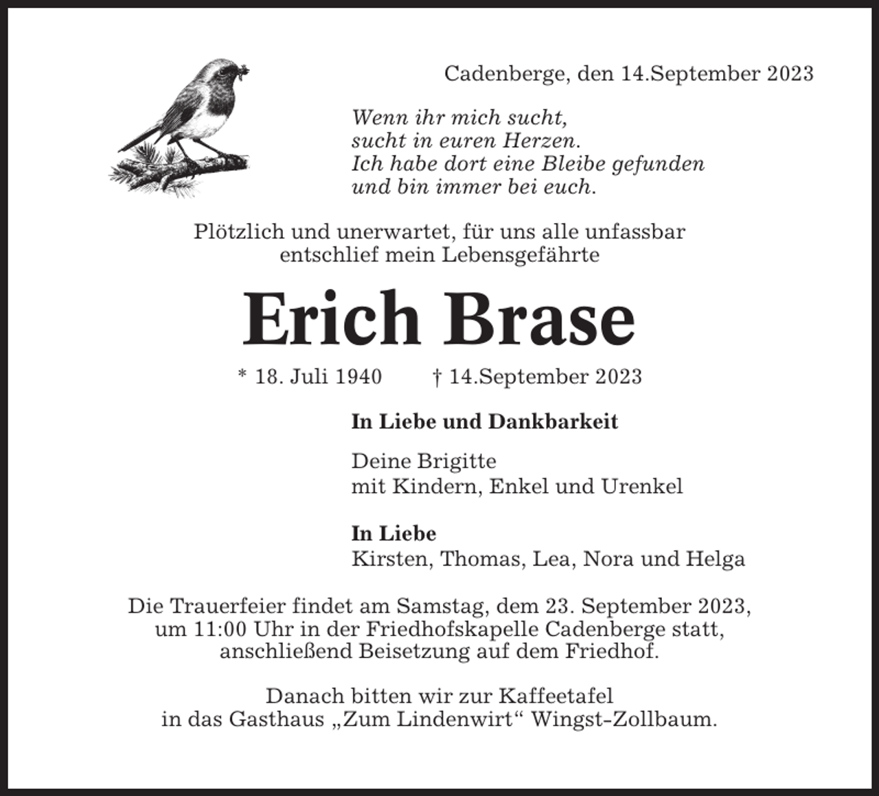 <p>Cadenberge, den 14.September 2023<br />Wenn ihr mich sucht,<br />sucht in euren Herzen.<br />Ich habe dort eine Bleibe gefunden<br />und bin immer bei euch.<br />Plötzlich und unerwartet, für uns alle unfassbar<br />entschlief mein Lebensgefährte</p><p>Erich Brase<br />* 18. Juli 1940</p><p>† 14.September 2023</p><p>In Liebe und Dankbarkeit<br />Deine Brigitte<br />mit Kindern, Enkel und Urenkel<br />In Liebe<br />Kirsten, Thomas, Lea, Nora und Helga<br />Die Trauerfeier findet am Samstag, dem 23. September 2023,<br />um 11:00 Uhr in der Friedhofskapelle Cadenberge statt,<br />anschließend Beisetzung auf dem Friedhof.<br />Danach bitten wir zur Kaffeetafel<br />in das Gasthaus „Zum Lindenwirt“ Wingst-Zollbaum.</p>