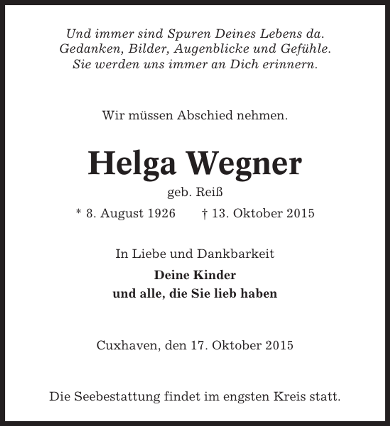 <p>Und immer sind Spuren Deines Lebens da.<br />Gedanken, Bilder, Augenblicke und Gefühle.<br />Sie werden uns immer an Dich erinnern.</p><p>Wir müssen Abschied nehmen.</p><p>Helga Wegner<br />geb. Reiß<br />* 8. August 1926</p><p>† 13. Oktober 2015</p><p>In Liebe und Dankbarkeit<br />Deine Kinder<br />und alle, die Sie lieb haben</p><p>Cuxhaven, den 17. Oktober 2015</p><p>Die Seebestattung findet im engsten Kreis statt.</p>