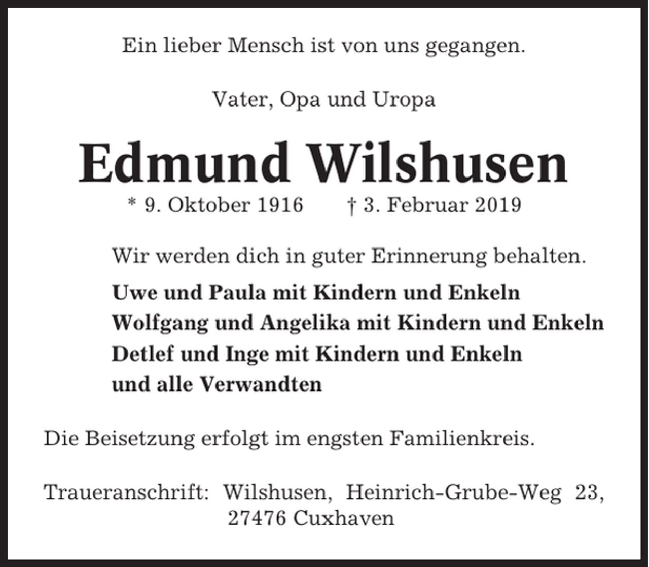 <p>Ein lieber Mensch ist von uns gegangen.<br />Vater, Opa und Uropa</p><p>Edmund Wilshusen<br />* 9. Oktober 1916</p><p>† 3. Februar 2019</p><p>Wir werden dich in guter Erinnerung behalten.<br />Uwe und Paula mit Kindern und Enkeln<br />Wolfgang und Angelika mit Kindern und Enkeln<br />Detlef und Inge mit Kindern und Enkeln<br />und alle Verwandten<br />Die Beisetzung erfolgt im engsten Familienkreis.<br />Traueranschrift: Wilshusen, Heinrich-Grube-Weg 23,<br />27476 Cuxhaven</p>