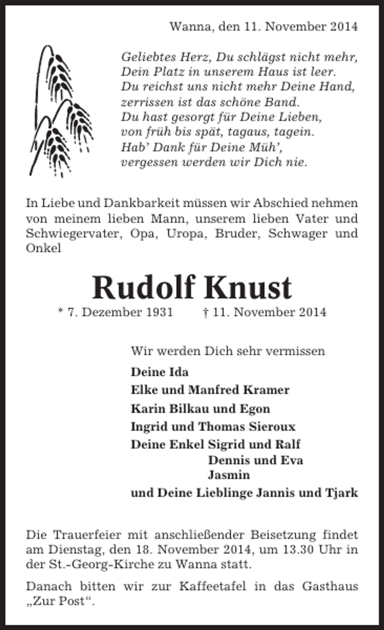 <p>Wanna, den 11. November 2014<br />Geliebtes Herz, Du schlägst nicht mehr,<br />Dein Platz in unserem Haus ist leer.<br />Du reichst uns nicht mehr Deine Hand,<br />zerrissen ist das schöne Band.<br />Du hast gesorgt für Deine Lieben,<br />von früh bis spät, tagaus, tagein.<br />Hab’ Dank für Deine Müh’,<br />vergessen werden wir Dich nie.<br />In Liebe und Dankbarkeit müssen wir Abschied nehmen<br />von meinem lieben Mann, unserem lieben Vater und<br />Schwiegervater, Opa, Uropa, Bruder, Schwager und<br />Onkel</p><p>Rudolf Knust<br />* 7. Dezember 1931</p><p>† 11. November 2014</p><p>Wir werden Dich sehr vermissen<br />Deine Ida<br />Elke und Manfred Kramer<br />Karin Bilkau und Egon<br />Ingrid und Thomas Sieroux<br />Deine Enkel Sigrid und Ralf<br />Dennis und Eva<br />Jasmin<br />und Deine Lieblinge Jannis und Tjark<br />Die Trauerfeier mit anschließender Beisetzung findet<br />am Dienstag, den 18. November 2014, um 13.30 Uhr in<br />der St.-Georg-Kirche zu Wanna statt.<br />Danach bitten wir zur Kaffeetafel in das Gasthaus<br />„Zur Post“.</p>