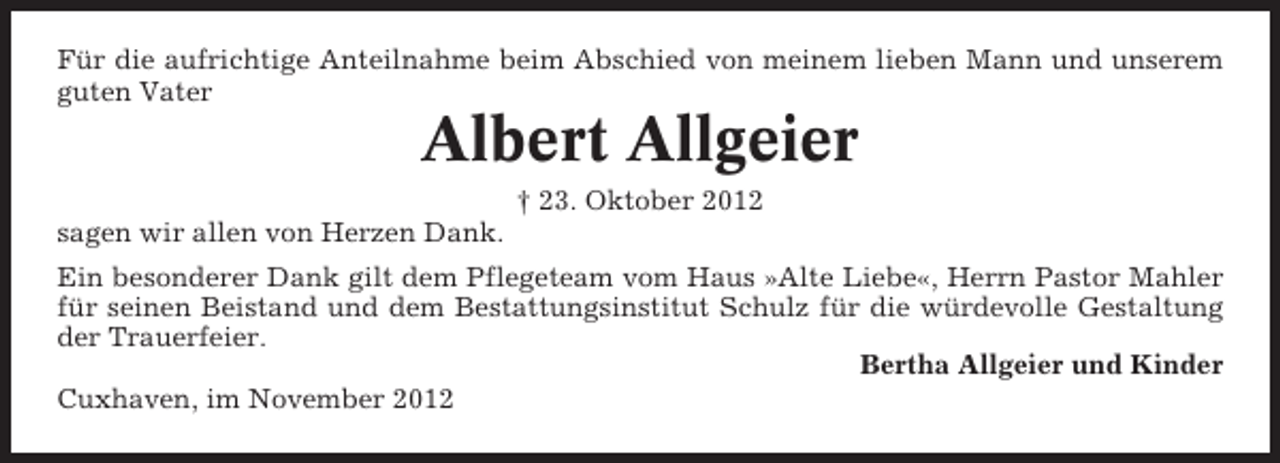 <p>Für die aufrichtige Anteilnahme beim Abschied von meinem lieben Mann und unserem<br />guten Vater</p><p>Albert Allgeier<br />† 23. Oktober 2012<br />sagen wir allen von Herzen Dank.<br />Ein besonderer Dank gilt dem Pflegeteam vom Haus »Alte Liebe«, Herrn Pastor Mahler<br />für seinen Beistand und dem Bestattungsinstitut Schulz für die würdevolle Gestaltung<br />der Trauerfeier.<br />Bertha Allgeier und Kinder<br />Cuxhaven, im November 2012</p>