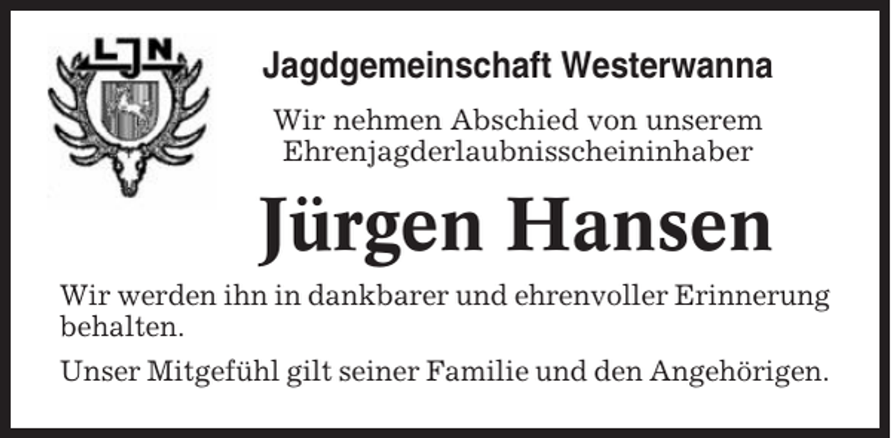 <p>Jagdgemeinschaft Westerwanna<br />Wir nehmen Abschied von unserem<br />Ehrenjagderlaubnisscheininhaber</p><p>Jürgen Hansen<br />Wir werden ihn in dankbarer und ehrenvoller Erinnerung<br />behalten.<br />Unser Mitgefühl gilt seiner Familie und den Angehörigen.</p>