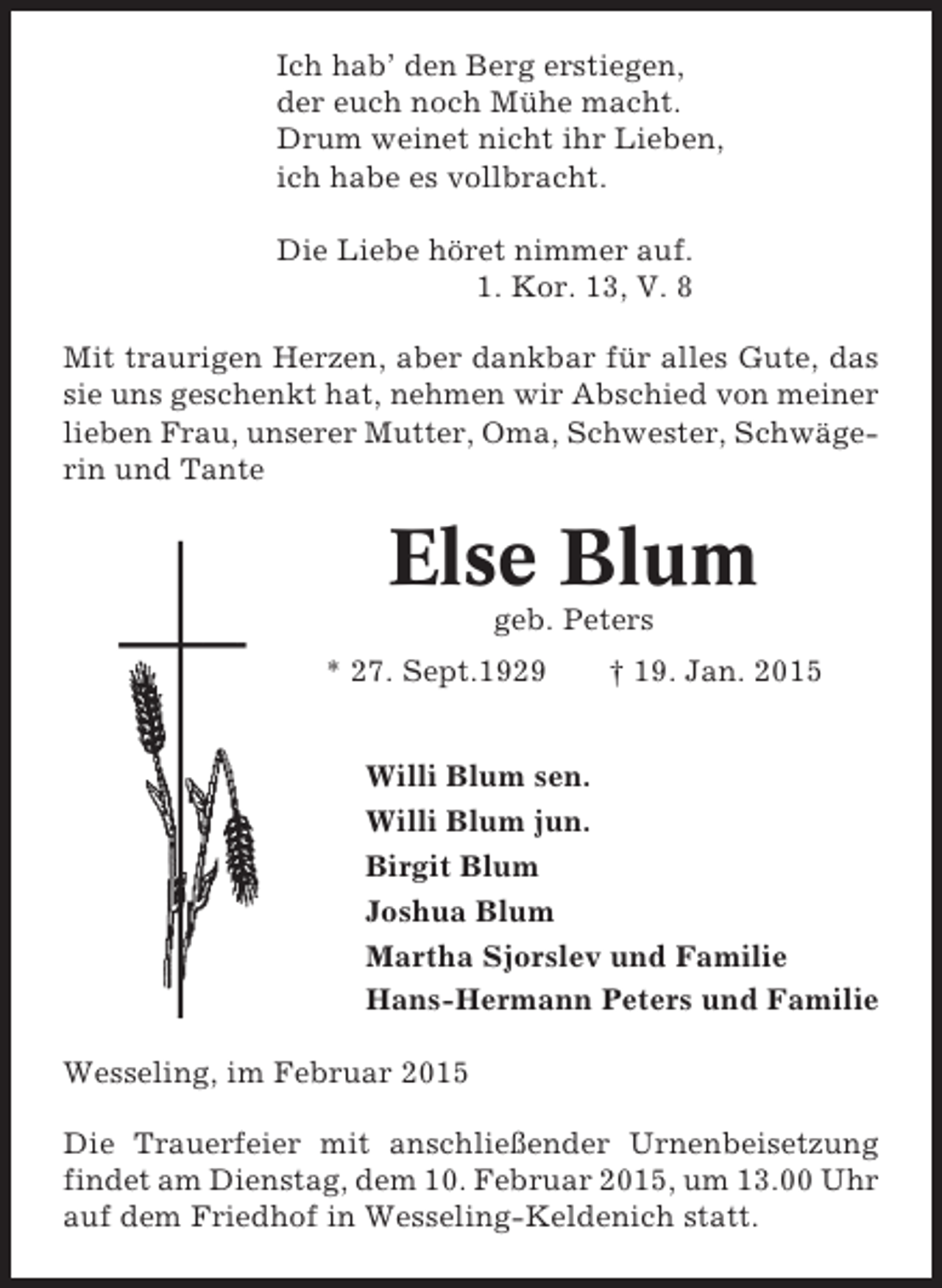 <p>Ich hab’ den Berg erstiegen,<br />der euch noch Mühe macht.<br />Drum weinet nicht ihr Lieben,<br />ich habe es vollbracht.<br />Die Liebe höret nimmer auf.<br />1. Kor. 13, V. 8<br />Mit traurigen Herzen, aber dankbar für alles Gute, das<br />sie uns geschenkt hat, nehmen wir Abschied von meiner<br />lieben Frau, unserer Mutter, Oma, Schwester, Schwägerin und Tante</p><p>Else Blum<br />geb. Peters<br />* 27. Sept.1929</p><p>† 19. Jan. 2015</p><p>Willi Blum sen.<br />Willi Blum jun.<br />Birgit Blum<br />Joshua Blum<br />Martha Sjorslev und Familie<br />Hans-Hermann Peters und Familie<br />Wesseling, im Februar 2015<br />Die Trauerfeier mit anschließender Urnenbeisetzung<br />findet am Dienstag, dem 10. Februar 2015, um 13.00 Uhr<br />auf dem Friedhof in Wesseling-Keldenich statt.</p>