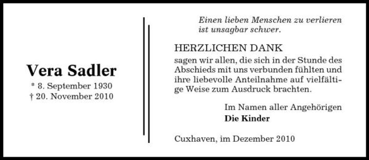 <p>Einen lieben Menschen zu verlieren ist unsagbar schwer.</p><p>HERZLICHEN DANK</p><p>Vera Sadler<br />* 8. September 1930 † 20. November 2010</p><p>sagen wir allen, die sich in der Stunde des Abschieds mit uns verbunden fühlten und ihre liebevolle Anteilnahme auf vielfältige Weise zum Ausdruck brachten. Im Namen aller Angehörigen Die Kinder Cuxhaven, im Dezember 2010</p>