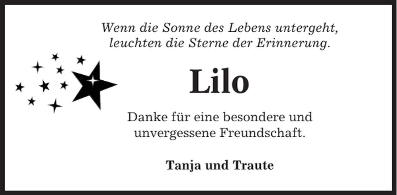 <p>Wenn die Sonne des Lebens untergeht,<br />leuchten die Sterne der Erinnerung.</p><p>Lilo<br />Danke für eine besondere und<br />unvergessene Freundschaft.<br />Tanja und Traute</p>