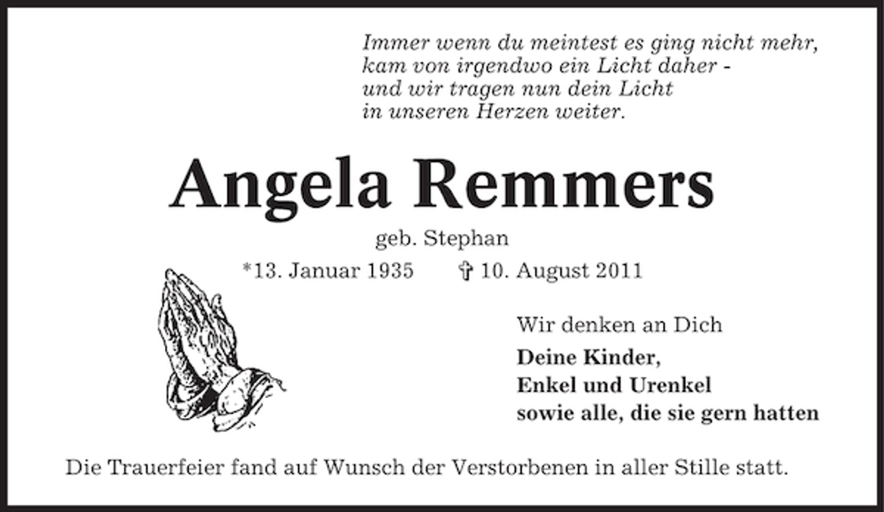 <p>Immer wenn du meintest es ging nicht mehr,<br />kam von irgendwo ein Licht daher und wir tragen nun dein Licht<br />in unseren Herzen weiter.</p><p>Angela Remmers<br />geb. Stephan<br />*13. Januar 1935</p><p>§ 10. August 2011<br />Wir denken an Dich<br />Deine Kinder,<br />Enkel und Urenkel<br />sowie alle, die sie gern hatten</p><p>Die Trauerfeier fand auf Wunsch der Verstorbenen in aller Stille statt.</p>