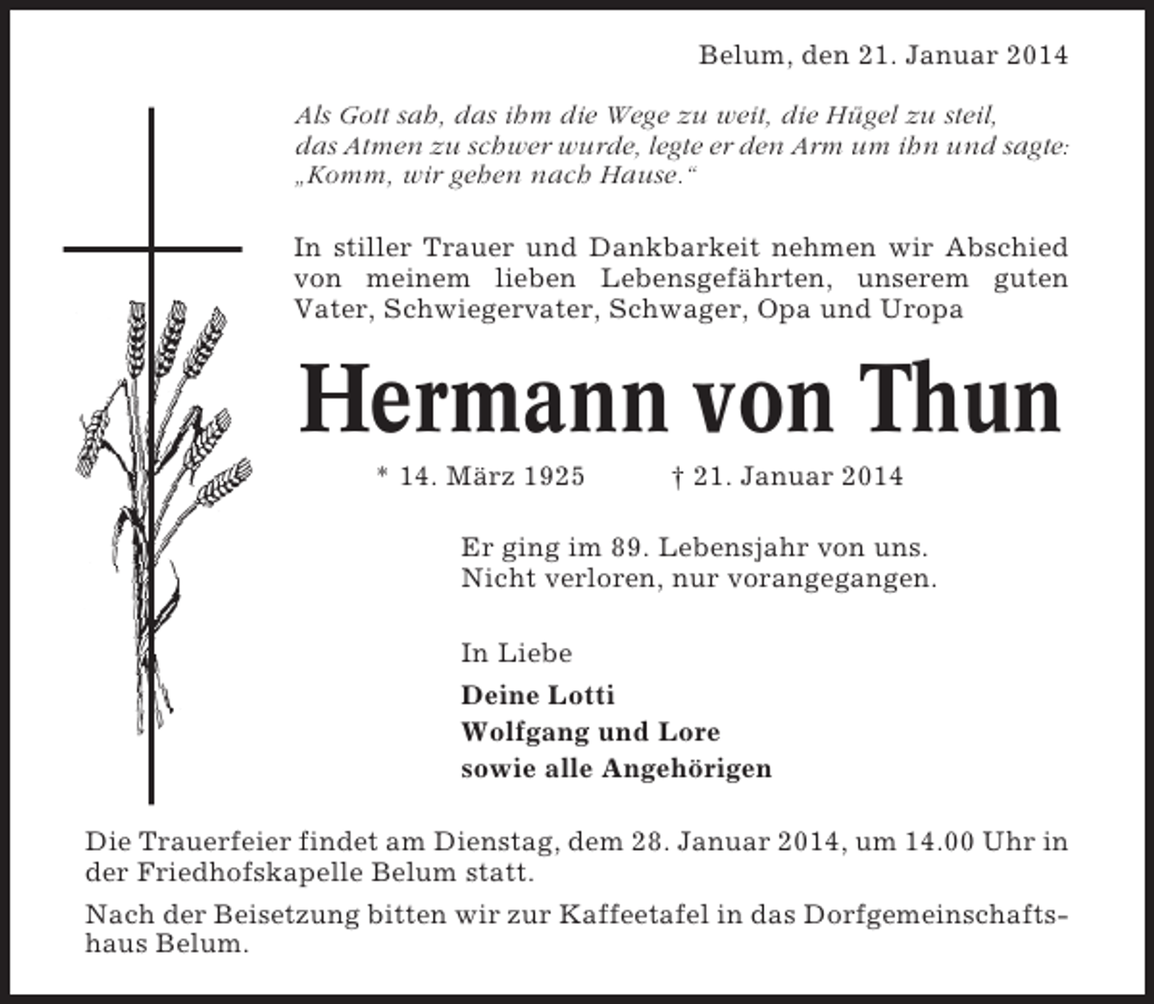 <p>Belum, den 21. Januar 2014<br />Als Gott sah, das ihm die Wege zu weit, die Hügel zu steil,<br />das Atmen zu schwer wurde, legte er den Arm um ihn und sagte:<br />„Komm, wir gehen nach Hause.“<br />In stiller Trauer und Dankbarkeit nehmen wir Abschied<br />von meinem lieben Lebensgefährten, unserem guten<br />Vater, Schwiegervater, Schwager, Opa und Uropa</p><p>Hermann von Thun<br />* 14. März 1925</p><p>† 21. Januar 2014</p><p>Er ging im 89. Lebensjahr von uns.<br />Nicht verloren, nur vorangegangen.<br />In Liebe<br />Deine Lotti<br />Wolfgang und Lore<br />sowie alle Angehörigen<br />Die Trauerfeier findet am Dienstag, dem 28. Januar 2014, um 14.00 Uhr in<br />der Friedhofskapelle Belum statt.<br />Nach der Beisetzung bitten wir zur Kaffeetafel in das Dorfgemeinschaftshaus Belum.</p>