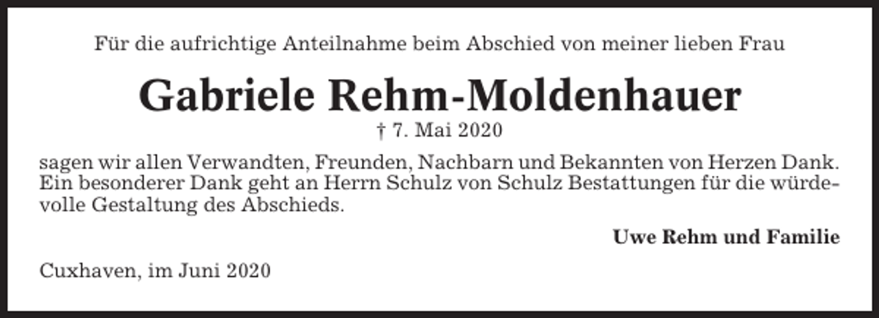 <p>Für die aufrichtige Anteilnahme beim Abschied von meiner lieben Frau</p><p>Gabriele Rehm-Moldenhauer<br />† 7. Mai 2020<br />sagen wir allen Verwandten, Freunden, Nachbarn und Bekannten von Herzen Dank.<br />Ein besonderer Dank geht an Herrn Schulz von Schulz Bestattungen für die würdevolle Gestaltung des Abschieds.<br />Uwe Rehm und Familie<br />Cuxhaven, im Juni 2020</p>