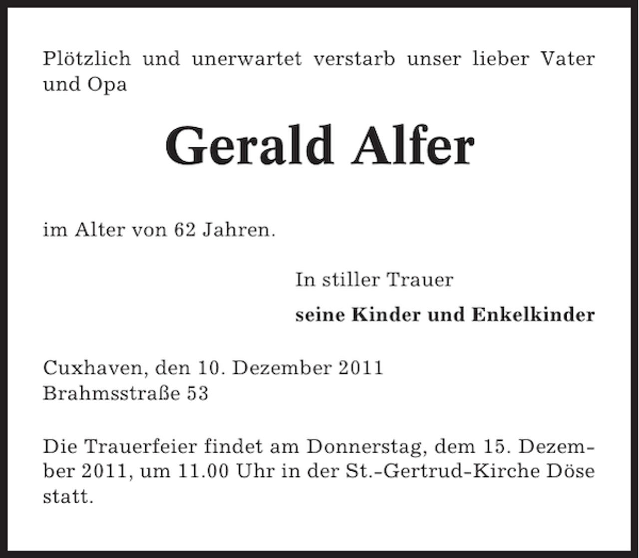 <p>Plötzlich und unerwartet verstarb unser lieber Vater<br />und Opa</p><p>Gerald Alfer<br />im Alter von 62 Jahren.<br />In stiller Trauer<br />seine Kinder und Enkelkinder<br />Cuxhaven, den 10. Dezember 2011<br />Brahmsstraße 53<br />Die Trauerfeier findet am Donnerstag, dem 15. Dezember 2011, um 11.00 Uhr in der St.-Gertrud-Kirche Döse<br />statt.</p>