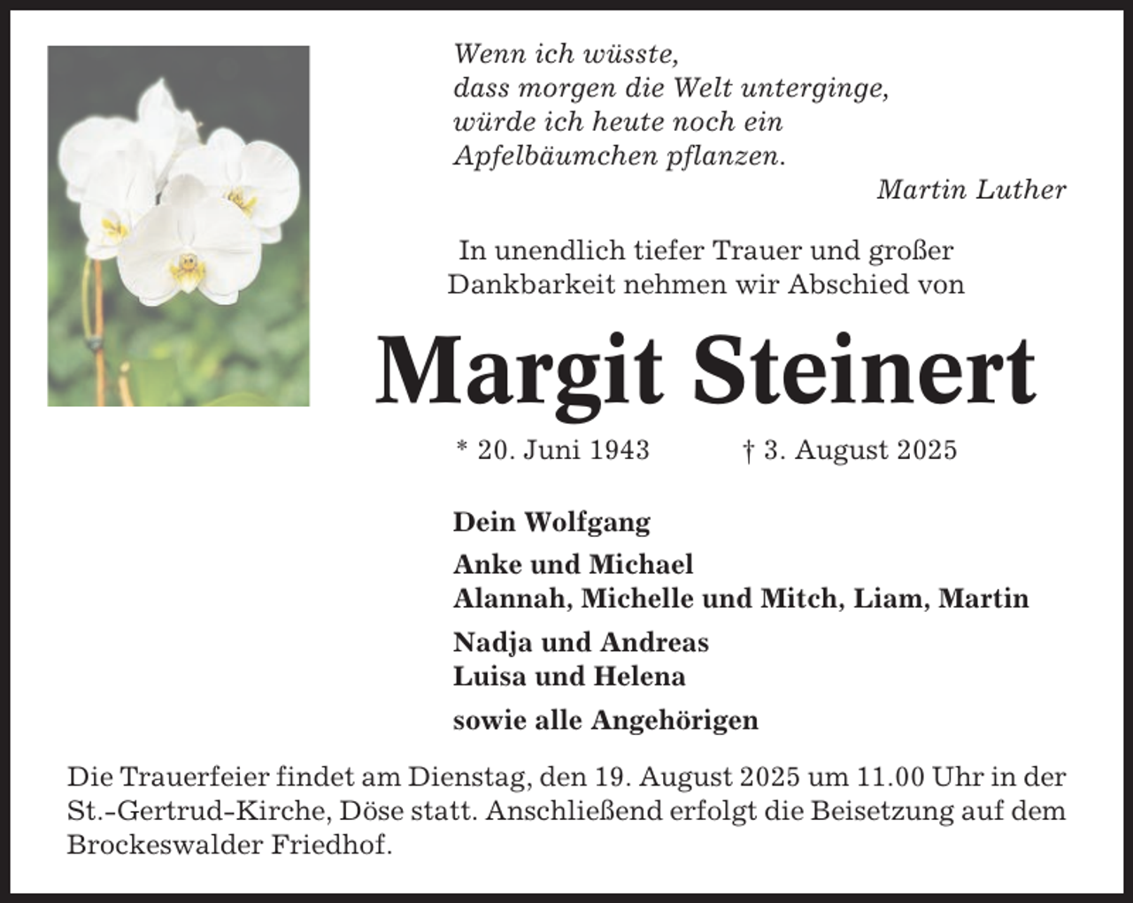 <p>Wenn ich wüsste,<br />dass morgen die Welt unterginge,<br />würde ich heute noch ein<br />Apfelbäumchen pflanzen.<br />Martin Luther<br />In unendlich tiefer Trauer und großer<br />Dankbarkeit nehmen wir Abschied von</p><p>Margit Steinert<br />* 20. Juni 1943</p><p>† 3. August 2025</p><p>Dein Wolfgang<br />Anke und Michael<br />Alannah, Michelle und Mitch, Liam, Martin<br />Nadja und Andreas<br />Luisa und Helena<br />sowie alle Angehörigen<br />Die Trauerfeier findet am Dienstag, den 19. August 2025 um 11.00 Uhr in der<br />St.-Gertrud-Kirche, Döse statt. Anschließend erfolgt die Beisetzung auf dem<br />Brockeswalder Friedhof.</p>