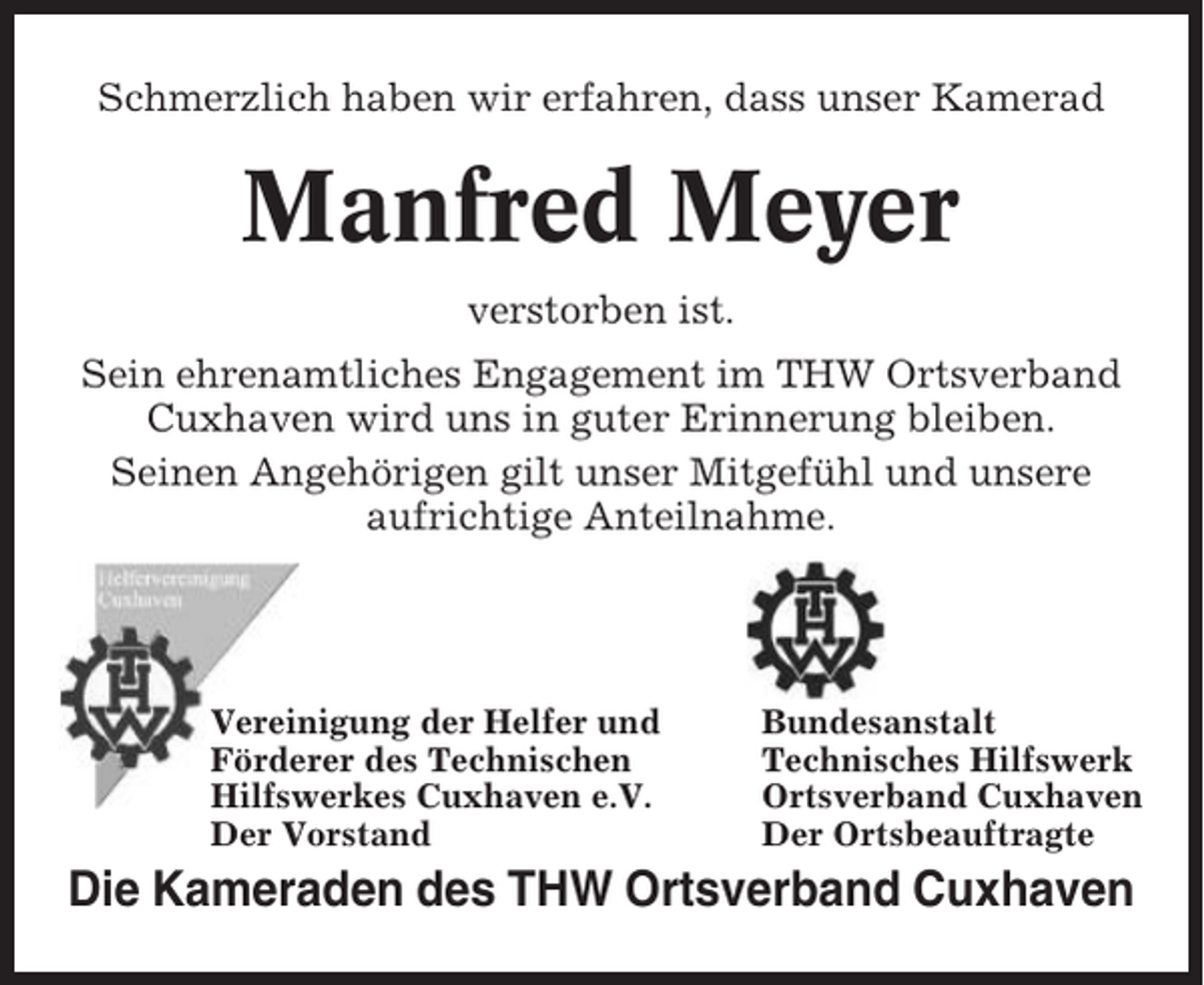 <p>Schmerzlich haben wir erfahren, dass unser Kamerad</p><p>Manfred Meyer<br />verstorben ist.<br />Sein ehrenamtliches Engagement im THW Ortsverband<br />Cuxhaven wird uns in guter Erinnerung bleiben.<br />Seinen Angehörigen gilt unser Mitgefühl und unsere<br />aufrichtige Anteilnahme.</p><p>Vereinigung der Helfer und<br />Förderer des Technischen<br />Hilfswerkes Cuxhaven e.V.<br />Der Vorstand</p><p>Bundesanstalt<br />Technisches Hilfswerk<br />Ortsverband Cuxhaven<br />Der Ortsbeauftragte</p><p>Die Kameraden des THW Ortsverband Cuxhaven</p>