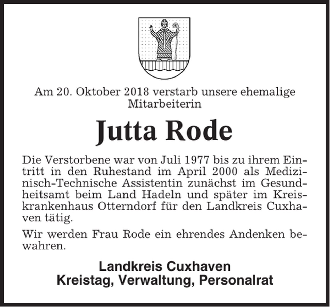 <p>Am 20. Oktober 2018 verstarb unsere ehemalige<br />Mitarbeiterin</p><p>Jutta Rode<br />Die Verstorbene war von Juli 1977 bis zu ihrem Eintritt in den Ruhestand im April 2000 als Medizinisch-Technische Assistentin zunächst im Gesundheitsamt beim Land Hadeln und später im Kreiskrankenhaus Otterndorf für den Landkreis Cuxhaven tätig.<br />Wir werden Frau Rode ein ehrendes Andenken bewahren.</p><p>Landkreis Cuxhaven<br />Kreistag, Verwaltung, Personalrat</p>