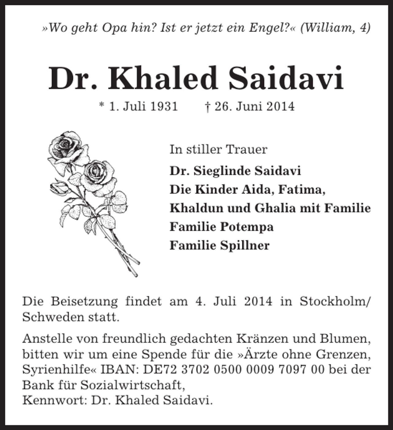 <p>»Wo geht Opa hin? Ist er jetzt ein Engel?« (William, 4)</p><p>Dr. Khaled Saidavi<br />* 1. Juli 1931</p><p>† 26. Juni 2014</p><p>In stiller Trauer<br />Dr. Sieglinde Saidavi<br />Die Kinder Aida, Fatima,<br />Khaldun und Ghalia mit Familie<br />Familie Potempa<br />Familie Spillner</p><p>Die Beisetzung findet am 4. Juli 2014 in Stockholm/<br />Schweden statt.<br />Anstelle von freundlich gedachten Kränzen und Blumen,<br />bitten wir um eine Spende für die »Ärzte ohne Grenzen,<br />Syrienhilfe« IBAN: DE72 3702 0509 7097 00 bei der<br />Bank für Sozialwirtschaft,<br />Kennwort: Dr. Khaled Saidavi.</p>