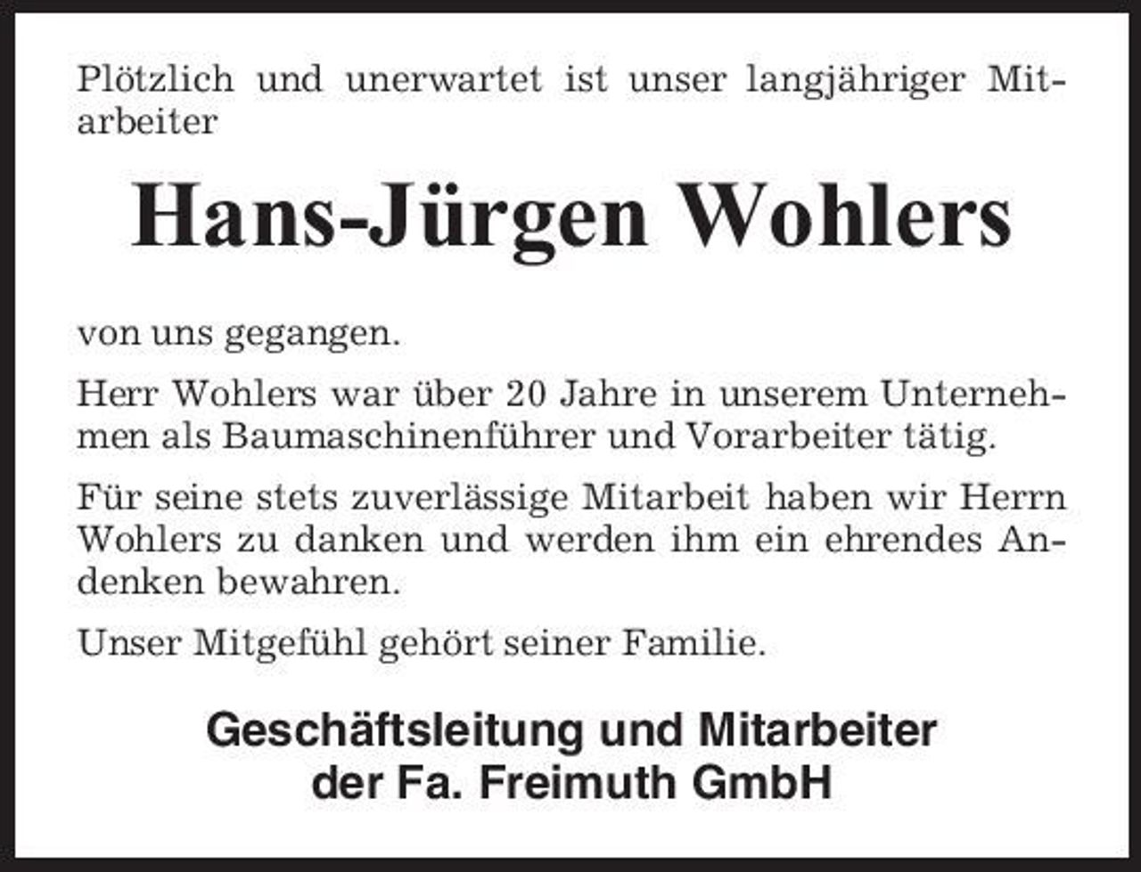 <p>Plötzlich und unerwartet ist unser langjähriger Mitarbeiter</p>
<p>Hans-Jürgen Wohlers<br />von uns gegangen. Herr Wohlers war über 20 Jahre in unserem Unternehmen als Baumaschinenführer und Vorarbeiter tätig. Für seine stets zuverlässige Mitarbeit haben wir Herrn Wohlers zu danken und werden ihm ein ehrendes Andenken bewahren. Unser Mitgefühl gehört seiner Familie.</p>
<p>Geschäftsleitung und Mitarbeiter der Fa. Freimuth GmbH</p>