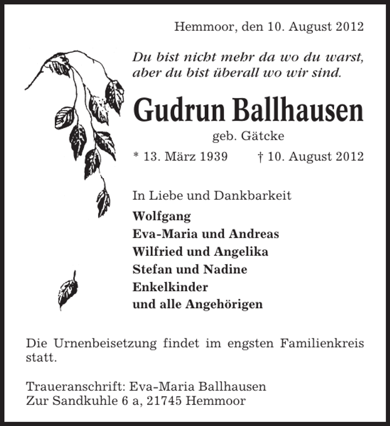 <p>Hemmoor, den 10. August 2012</p><p>Du bist nicht mehr da wo du warst,<br />aber du bist überall wo wir sind.</p><p>Gudrun Ballhausen<br />geb. Gätcke<br />* 13. März 1939</p><p>† 10. August 2012</p><p>In Liebe und Dankbarkeit<br />Wolfgang<br />Eva-Maria und Andreas<br />Wilfried und Angelika<br />Stefan und Nadine<br />Enkelkinder<br />und alle Angehörigen<br />Die Urnenbeisetzung findet im engsten Familienkreis<br />statt.<br />Traueranschrift: Eva-Maria Ballhausen<br />Zur Sandkuhle 6 a, 21745 Hemmoor</p>