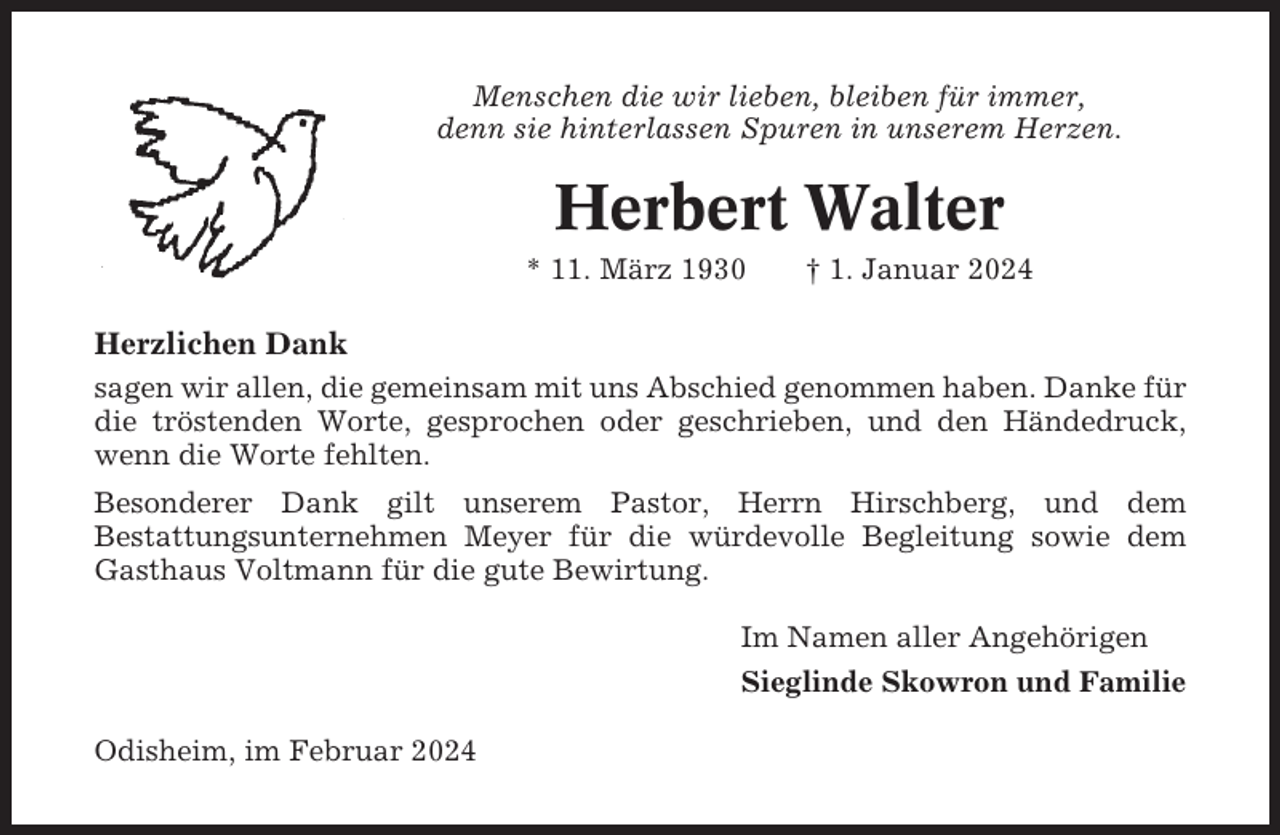 <p>Menschen die wir lieben, bleiben für immer,<br />denn sie hinterlassen Spuren in unserem Herzen.</p><p>Herbert Walter<br />* 11. März 1930</p><p>† 1. Januar 2024</p><p>Herzlichen Dank<br />sagen wir allen, die gemeinsam mit uns Abschied genommen haben. Danke für<br />die tröstenden Worte, gesprochen oder geschrieben, und den Händedruck,<br />wenn die Worte fehlten.<br />Besonderer Dank gilt unserem Pastor, Herrn Hirschberg, und dem<br />Bestattungsunternehmen Meyer für die würdevolle Begleitung sowie dem<br />Gasthaus Voltmann für die gute Bewirtung.<br />Im Namen aller Angehörigen<br />Sieglinde Skowron und Familie<br />Odisheim, im Februar 2024</p>
