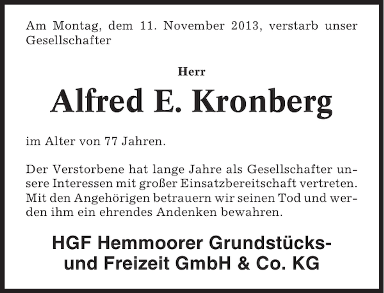 <p>Am Montag, dem 11. November 2013, verstarb unser<br />Gesellschafter<br />Herr</p><p>Alfred E. Kronberg<br />im Alter von 77 Jahren.<br />Der Verstorbene hat lange Jahre als Gesellschafter unsere Interessen mit großer Einsatzbereitschaft vertreten.<br />Mit den Angehörigen betrauern wir seinen Tod und werden ihm ein ehrendes Andenken bewahren.</p><p>HGF Hemmoorer Grundstücksund Freizeit GmbH &amp; Co. KG</p>