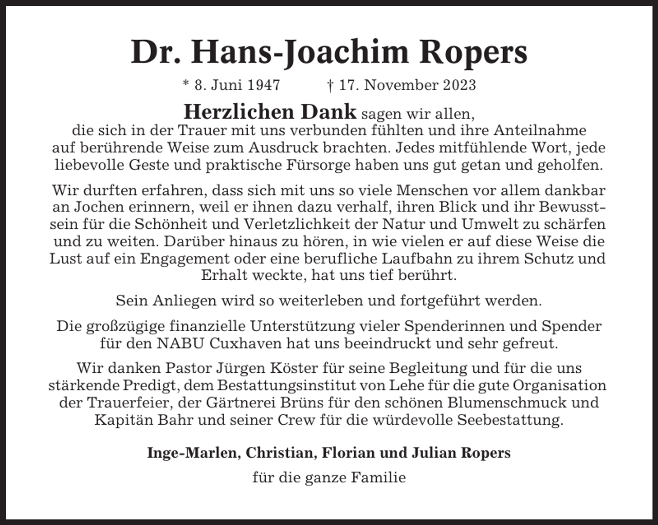 <p>Dr. Hans-Joachim Ropers<br />* 8. Juni 1947</p><p>† 17. November 2023</p><p>Herzlichen Dank sagen wir allen,<br />die sich in der Trauer mit uns verbunden fühlten und ihre Anteilnahme<br />auf berührende Weise zum Ausdruck brachten. Jedes mitfühlende Wort, jede<br />liebevolle Geste und praktische Fürsorge haben uns gut getan und geholfen.<br />Wir durften erfahren, dass sich mit uns so viele Menschen vor allem dankbar<br />an Jochen erinnern, weil er ihnen dazu verhalf, ihren Blick und ihr Bewusstsein für die Schönheit und Verletzlichkeit der Natur und Umwelt zu schärfen<br />und zu weiten. Darüber hinaus zu hören, in wie vielen er auf diese Weise die<br />Lust auf ein Engagement oder eine berufliche Laufbahn zu ihrem Schutz und<br />Erhalt weckte, hat uns tief berührt.<br />Sein Anliegen wird so weiterleben und fortgeführt werden.<br />Die großzügige finanzielle Unterstützung vieler Spenderinnen und Spender<br />für den NABU Cuxhaven hat uns beeindruckt und sehr gefreut.<br />Wir danken Pastor Jürgen Köster für seine Begleitung und für die uns<br />stärkende Predigt, dem Bestattungsinstitut von Lehe für die gute Organisation<br />der Trauerfeier, der Gärtnerei Brüns für den schönen Blumenschmuck und<br />Kapitän Bahr und seiner Crew für die würdevolle Seebestattung.<br />Inge-Marlen, Christian, Florian und Julian Ropers<br />für die ganze Familie</p>