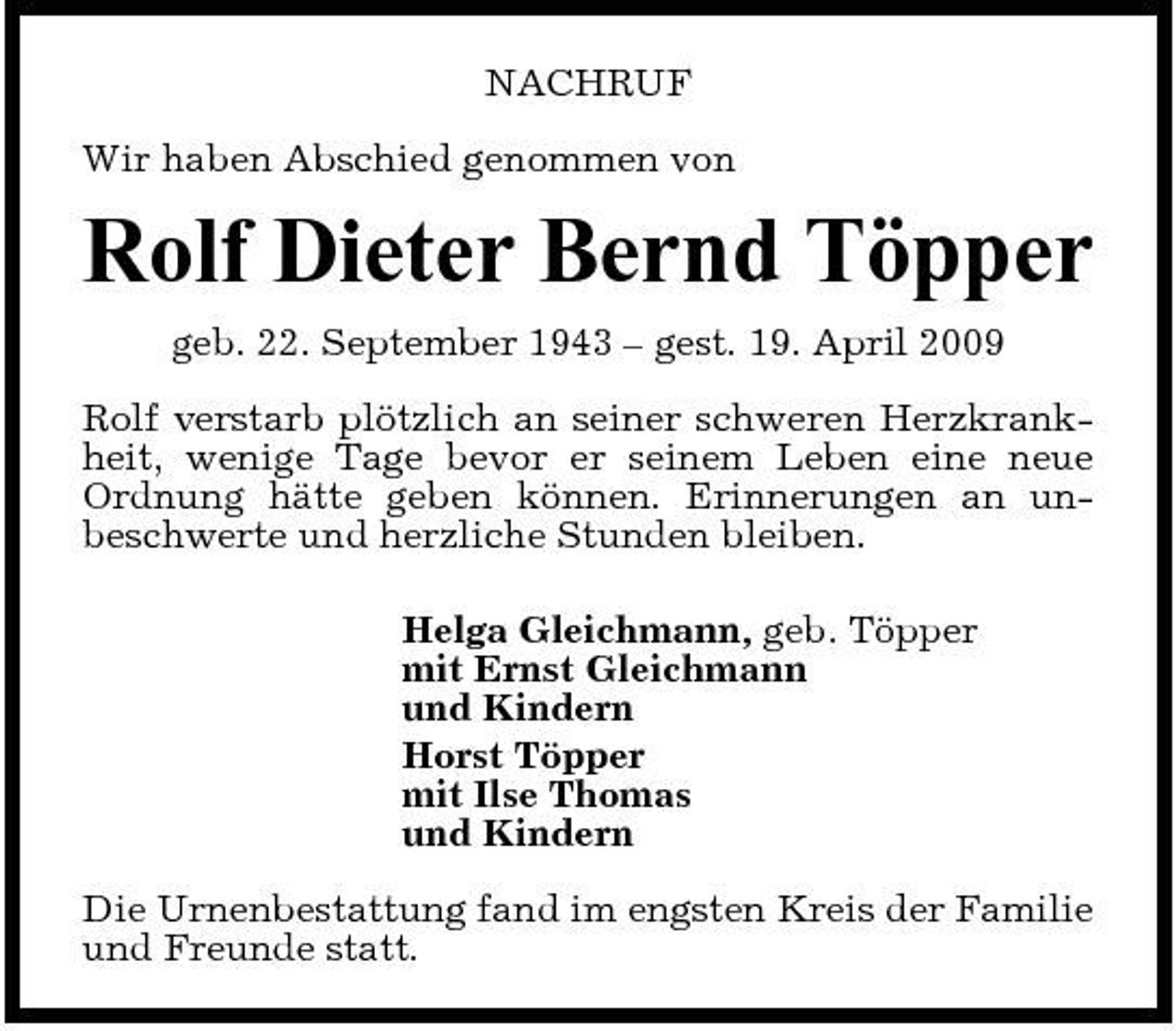 <p>NACHRUF Wir haben Abschied genommen von</p><p>Rolf Dieter Bernd Töpper<br />geb. 22. September 1943 – gest. 19. April 2009 Rolf verstarb plötzlich an seiner schweren Herzkrankheit, wenige Tage bevor er seinem Leben eine neue Ordnung hätte geben können. Erinnerungen an unbeschwerte und herzliche Stunden bleiben. Helga Gleichmann, geb. Töpper mit Ernst Gleichmann und Kindern Horst Töpper mit Ilse Thomas und Kindern Die Urnenbestattung fand im engsten Kreis der Familie und Freunde statt.</p>
