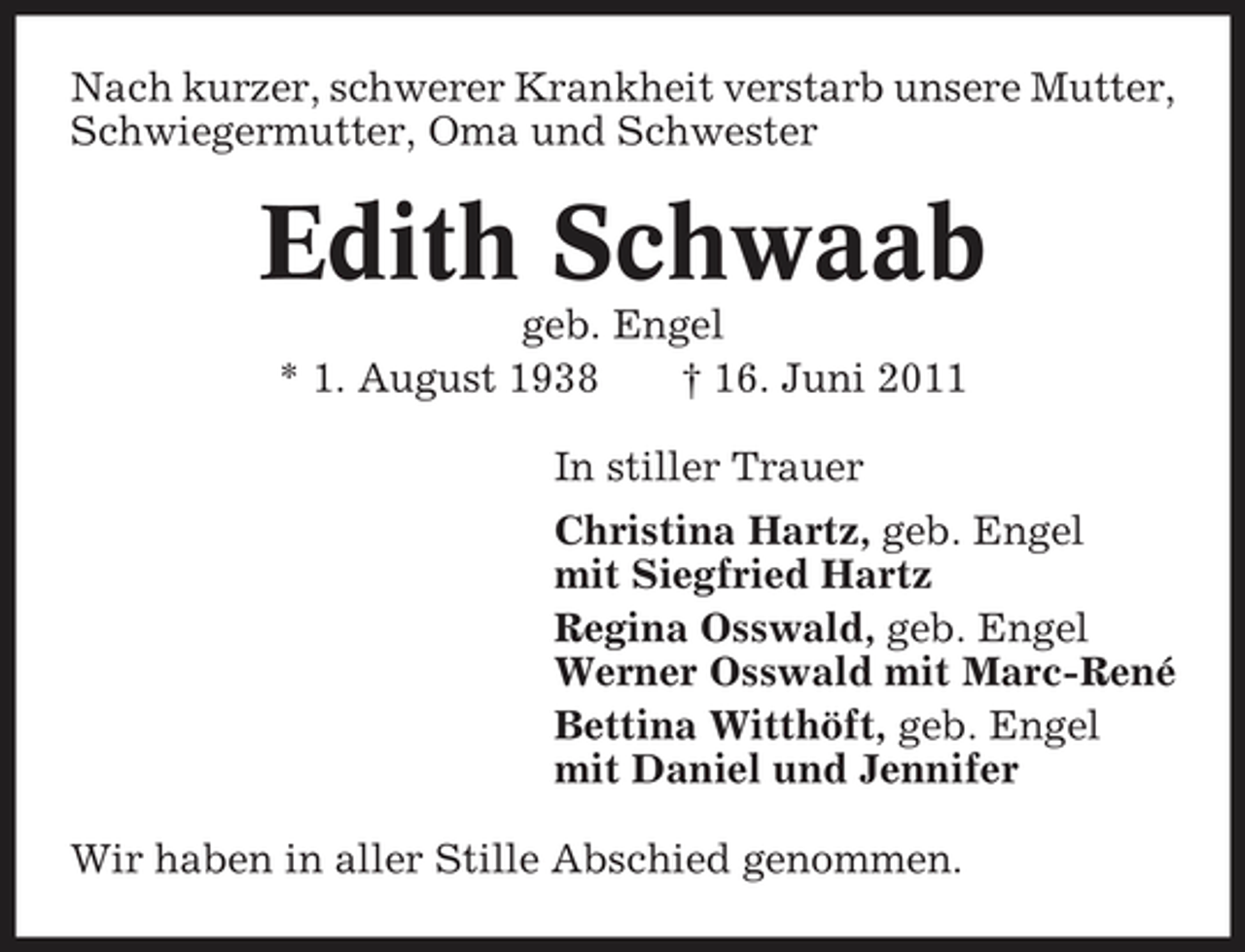 <p>Nach kurzer, schwerer Krankheit verstarb unsere Mutter, Schwiegermutter, Oma und Schwester</p><p>Edith Schwaab<br />geb. Engel * 1. August 1938 † 16. Juni 2011 In stiller Trauer Christina Hartz, geb. Engel mit Siegfried Hartz Regina Osswald, geb. Engel Werner Osswald mit Marc-René Bettina Witthöft, geb. Engel mit Daniel und Jennifer Wir haben in aller Stille Abschied genommen.</p>