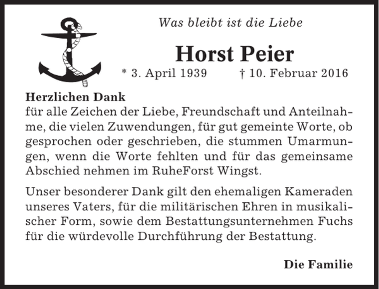 <p>Was bleibt ist die Liebe</p><p>Horst Peier<br />* 3. April 1939</p><p>† 10. Februar 2016</p><p>Herzlichen Dank<br />für alle Zeichen der Liebe, Freundschaft und Anteilnahme, die vielen Zuwendungen, für gut gemeinte Worte, ob<br />gesprochen oder geschrieben, die stummen Umarmungen, wenn die Worte fehlten und für das gemeinsame<br />Abschied nehmen im RuheForst Wingst.<br />Unser besonderer Dank gilt den ehemaligen Kameraden<br />unseres Vaters, für die militärischen Ehren in musikalischer Form, sowie dem Bestattungsunternehmen Fuchs<br />für die würdevolle Durchführung der Bestattung.<br />Die Familie</p>