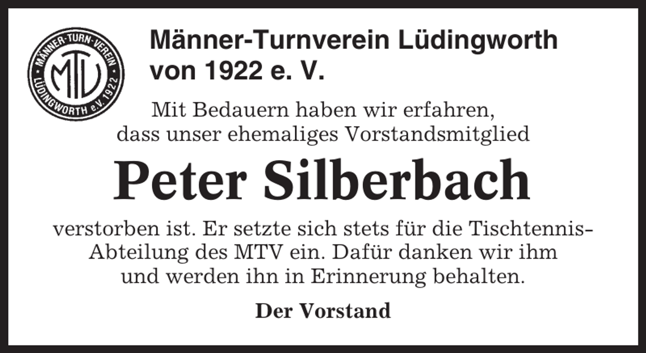 <p>Männer-Turnverein Lüdingworth<br />von 1922 e. V.<br />Mit Bedauern haben wir erfahren,<br />dass unser ehemaliges Vorstandsmitglied</p><p>Peter Silberbach<br />verstorben ist. Er setzte sich stets für die TischtennisAbteilung des MTV ein. Dafür danken wir ihm<br />und werden ihn in Erinnerung behalten.<br />Der Vorstand</p>