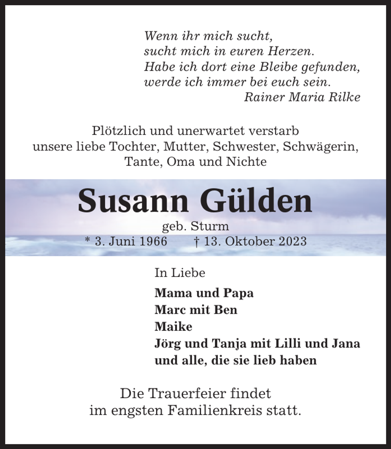 <p>Wenn ihr mich sucht,<br />sucht mich in euren Herzen.<br />Habe ich dort eine Bleibe gefunden,<br />werde ich immer bei euch sein.<br />Rainer Maria Rilke<br />Plötzlich und unerwartet verstarb<br />unsere liebe Tochter, Mutter, Schwester, Schwägerin,<br />Tante, Oma und Nichte</p><p>Susann Gülden<br />geb. Sturm<br />* 3. Juni 1966<br />† 13. Oktober 2023<br />In Liebe<br />Mama und Papa<br />Marc mit Ben<br />Maike<br />Jörg und Tanja mit Lilli und Jana<br />und alle, die sie lieb haben</p><p>Die Trauerfeier findet<br />im engsten Familienkreis statt.</p>