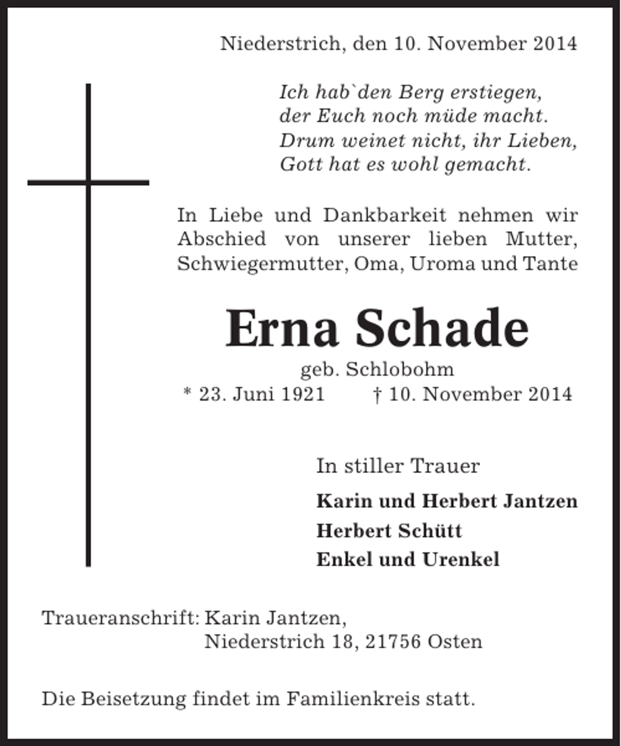 <p>Niederstrich, den 10. November 2014<br />Ich hab`den Berg erstiegen,<br />der Euch noch müde macht.<br />Drum weinet nicht, ihr Lieben,<br />Gott hat es wohl gemacht.<br />In Liebe und Dankbarkeit nehmen wir<br />Abschied von unserer lieben Mutter,<br />Schwiegermutter, Oma, Uroma und Tante</p><p>Erna Schade<br />geb. Schlobohm<br />* 23. Juni 1921<br />† 10. November 2014</p><p>In stiller Trauer<br />Karin und Herbert Jantzen<br />Herbert Schütt<br />Enkel und Urenkel<br />Traueranschrift: Karin Jantzen,<br />Niederstrich 18, 21756 Osten<br />Die Beisetzung findet im Familienkreis statt.</p>