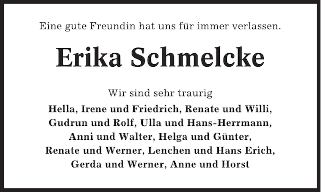 <p>Eine gute Freundin hat uns für immer verlassen.</p><p>Erika Schmelcke<br />Wir sind sehr traurig<br />Hella, Irene und Friedrich, Renate und Willi,<br />Gudrun und Rolf, Ulla und Hans-Herrmann,<br />Anni und Walter, Helga und Günter,<br />Renate und Werner, Lenchen und Hans Erich,<br />Gerda und Werner, Anne und Horst</p>