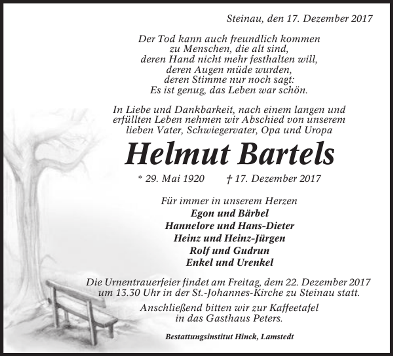 <p>Steinau, den 17. Dezember 2017<br />Der Tod kann auch freundlich kommen<br />zu Menschen, die alt sind,<br />deren Hand nicht mehr festhalten will,<br />deren Augen müde wurden,<br />deren Stimme nur noch sagt:<br />Es ist genug, das Leben war schön.<br />In Liebe und Dankbarkeit, nach einem langen und<br />erfüllten Leben nehmen wir Abschied von unserem<br />lieben Vater, Schwiegervater, Opa und Uropa</p><p>Helmut Bartels<br />* 29. Mai 1920</p><p>† 17. Dezember 2017</p><p>Für immer in unserem Herzen<br />Egon und Bärbel<br />Hannelore und Hans-Dieter<br />Heinz und Heinz-Jürgen<br />Rolf und Gudrun<br />Enkel und Urenkel<br />Die Urnentrauerfeier findet am Freitag, dem 22. Dezember 2017<br />um 13.30 Uhr in der St.-Johannes-Kirche zu Steinau statt.<br />Anschließend bitten wir zur Kaffeetafel<br />in das Gasthaus Peters.<br />Bestattungsinstitut Hinck, Lamstedt</p>
