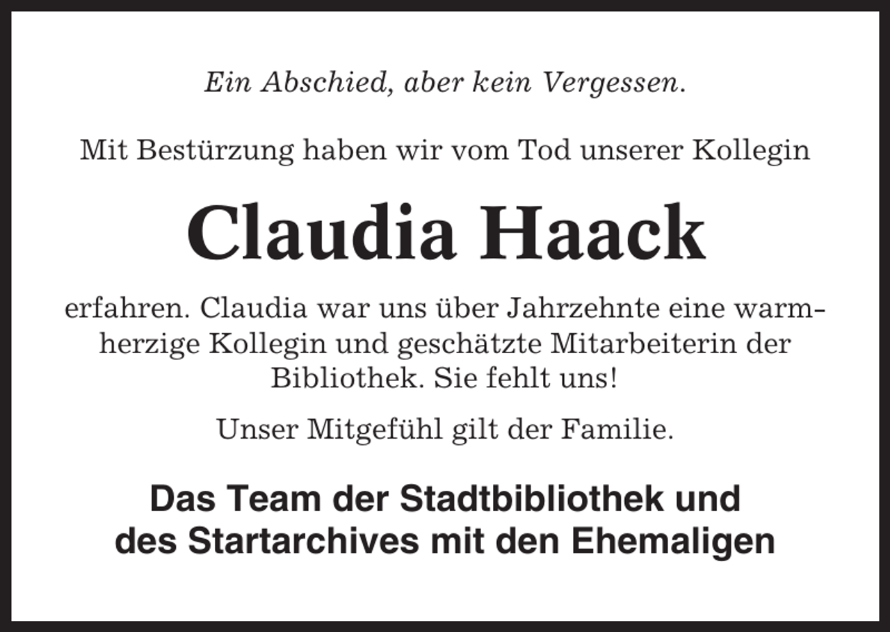 <p>Ein Abschied, aber kein Vergessen.<br />Mit Bestürzung haben wir vom Tod unserer Kollegin</p><p>Claudia Haack<br />erfahren. Claudia war uns über Jahrzehnte eine warmherzige Kollegin und geschätzte Mitarbeiterin der<br />Bibliothek. Sie fehlt uns!<br />Unser Mitgefühl gilt der Familie.</p><p>Das Team der Stadtbibliothek und<br />des Startarchives mit den Ehemaligen</p>