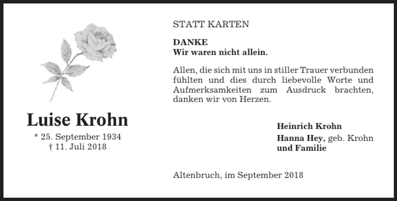 <p>STATT KARTEN<br />DANKE<br />Wir waren nicht allein.<br />Allen, die sich mit uns in stiller Trauer verbunden<br />fühlten und dies durch liebevolle Worte und<br />Aufmerksamkeiten zum Ausdruck brachten,<br />danken wir von Herzen.</p><p>Luise Krohn<br />* 25. September 1934<br />† 11. Juli 2018</p><p>Heinrich Krohn<br />Hanna Hey, geb. Krohn<br />und Familie<br />Altenbruch, im September 2018</p>